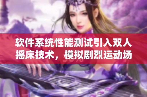 軟件系統(tǒng)性能測試引入雙人搖床技術(shù)，模擬劇烈運動場景，提升測試真實性。