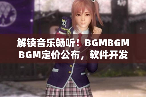 解鎖音樂暢聽！BGMBGMBGM定價(jià)公布，軟件開發(fā)者必讀