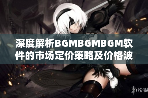 深度解析BGMBGMBGM軟件的市場定價(jià)策略及價(jià)格波動(dòng)情況