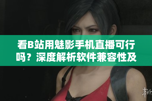 看B站用魅影手機(jī)直播可行嗎？深度解析軟件兼容性及體驗(yàn)評(píng)測(cè)