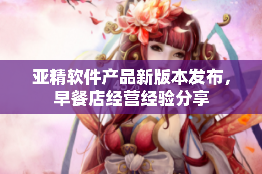 亞精軟件產(chǎn)品新版本發(fā)布，早餐店經(jīng)營(yíng)經(jīng)驗(yàn)分享