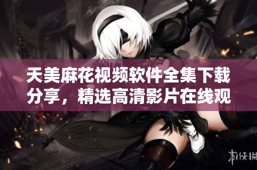 天美麻花視頻軟件全集下載分享，精選高清影片在線觀看