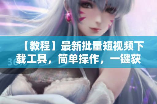 【教程】最新批量短視頻下載工具，簡(jiǎn)單操作，一鍵獲取視頻資源