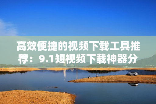高效便捷的視頻下載工具推薦：9.1短視頻下載神器分享