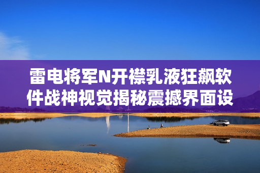 雷電將軍N開(kāi)襟乳液狂飆軟件戰(zhàn)神視覺(jué)揭秘震撼界面設(shè)計(jì)!