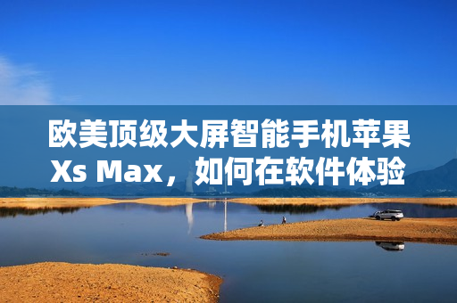 歐美頂級大屏智能手機蘋果Xs Max，如何在軟件體驗上凸顯實力？