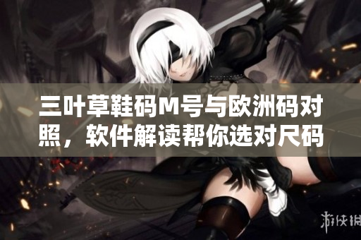 三葉草鞋碼M號(hào)與歐洲碼對(duì)照，軟件解讀幫你選對(duì)尺碼