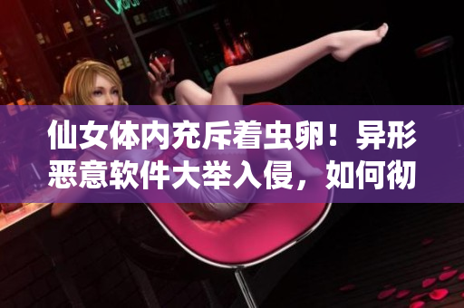 仙女體內(nèi)充斥著蟲(chóng)卵！異形惡意軟件大舉入侵，如何徹底清除？