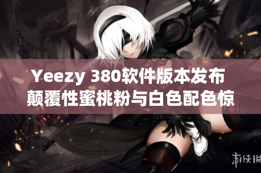 Yeezy 380軟件版本發(fā)布 顛覆性蜜桃粉與白色配色驚艷登場