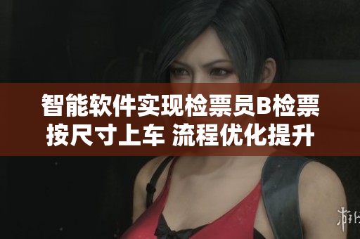 智能軟件實(shí)現(xiàn)檢票員B檢票按尺寸上車 流程優(yōu)化提升車輛安全管理