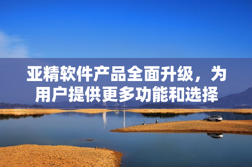 亞精軟件產(chǎn)品全面升級，為用戶提供更多功能和選擇