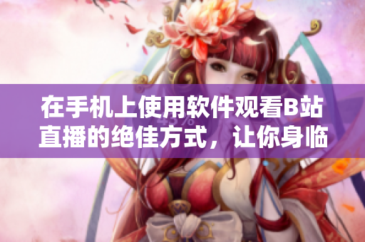 在手機(jī)上使用軟件觀看B站直播的絕佳方式，讓你身臨其境