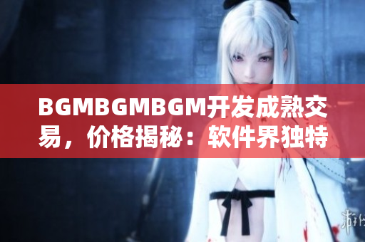 BGMBGMBGM開發(fā)成熟交易，價格揭秘：軟件界獨特稀缺稀有資源閃耀市場