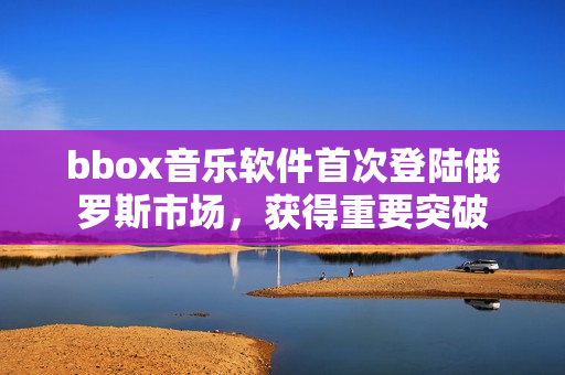 bbox音樂軟件首次登陸俄羅斯市場，獲得重要突破