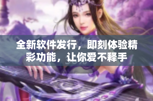 全新軟件發(fā)行，即刻體驗精彩功能，讓你愛不釋手