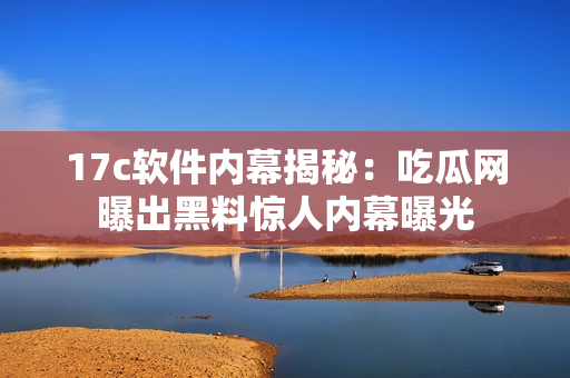 17c軟件內(nèi)幕揭秘：吃瓜網(wǎng)曝出黑料驚人內(nèi)幕曝光