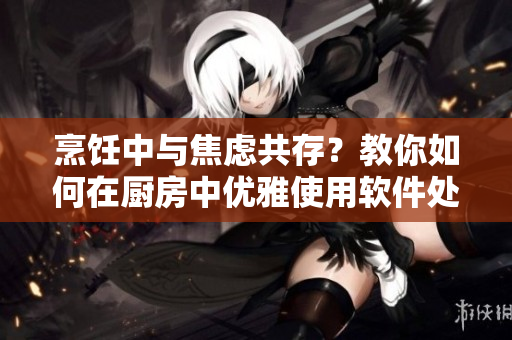 烹飪中與焦慮共存？教你如何在廚房中優(yōu)雅使用軟件處理問(wèn)題