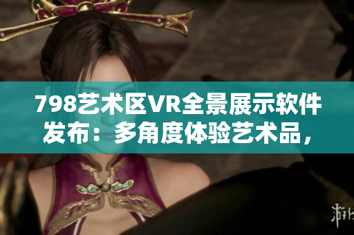 798藝術(shù)區(qū)VR全景展示軟件發(fā)布：多角度體驗藝術(shù)品，仿佛置身其中