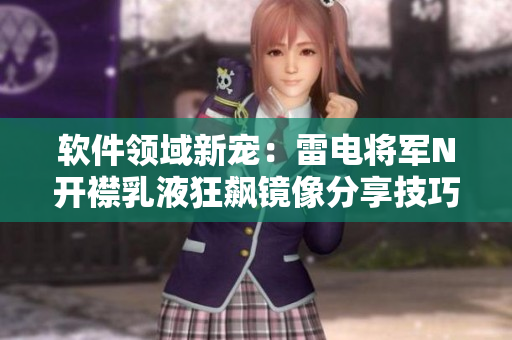 軟件領(lǐng)域新寵：雷電將軍N開襟乳液狂飆鏡像分享技巧