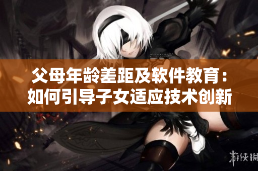 父母年齡差距及軟件教育：如何引導(dǎo)子女適應(yīng)技術(shù)創(chuàng)新？