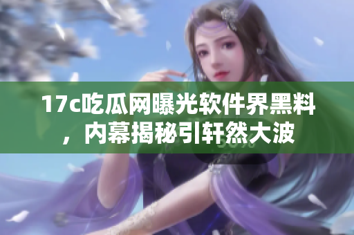 17c吃瓜網(wǎng)曝光軟件界黑料，內(nèi)幕揭秘引軒然大波