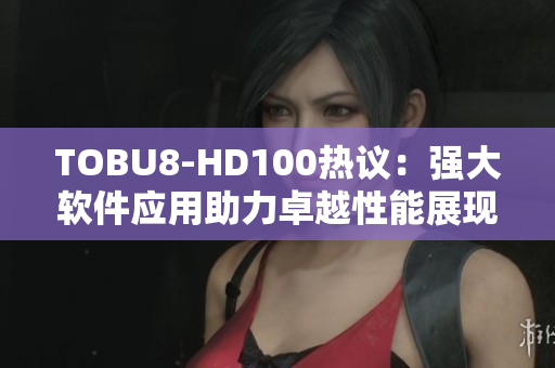 TOBU8-HD100熱議：強(qiáng)大軟件應(yīng)用助力卓越性能展現(xiàn)