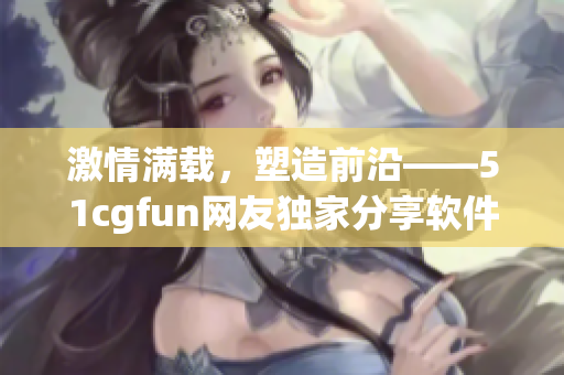 激情滿載，塑造前沿——51cgfun網(wǎng)友獨(dú)家分享軟件應(yīng)用心得