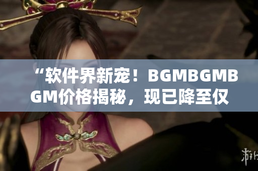 “軟件界新寵！BGMBGMBGM價格揭秘，現(xiàn)已降至僅需數(shù)百元！”