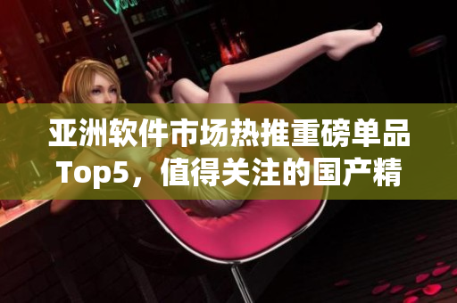 亞洲軟件市場熱推重磅單品Top5，值得關(guān)注的國產(chǎn)精品推薦