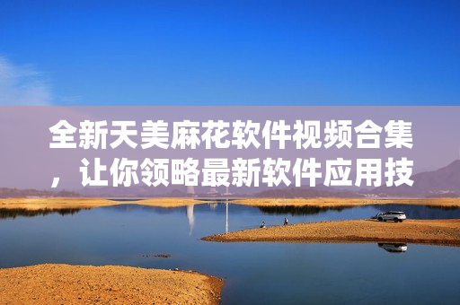 全新天美麻花軟件視頻合集，讓你領(lǐng)略最新軟件應(yīng)用技巧