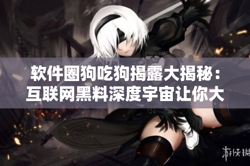 軟件圈狗吃狗揭露大揭秘：互聯(lián)網(wǎng)黑料深度宇宙讓你大開眼界