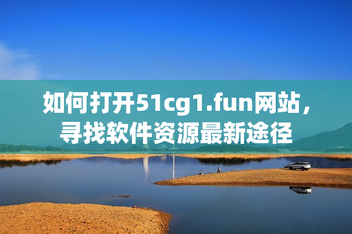 如何打開51cg1.fun網(wǎng)站，尋找軟件資源最新途徑
