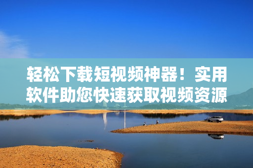 輕松下載短視頻神器！實用軟件助您快速獲取視頻資源