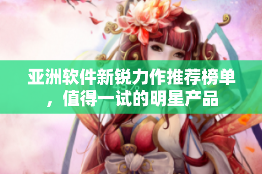 亞洲軟件新銳力作推薦榜單，值得一試的明星產(chǎn)品