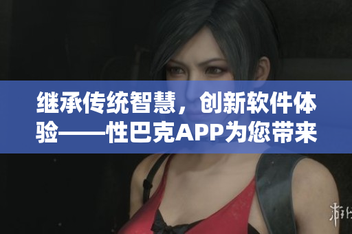 繼承傳統(tǒng)智慧，創(chuàng)新軟件體驗(yàn)——性巴克APP為您帶來全新視野