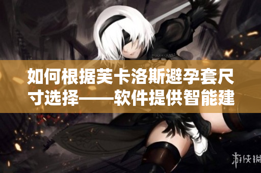 如何根據(jù)芙卡洛斯避孕套尺寸選擇——軟件提供智能建議