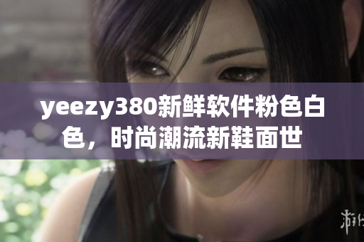 yeezy380新鮮軟件粉色白色，時(shí)尚潮流新鞋面世