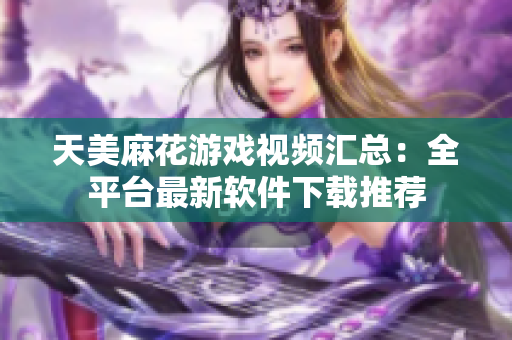 天美麻花游戲視頻匯總：全平臺最新軟件下載推薦