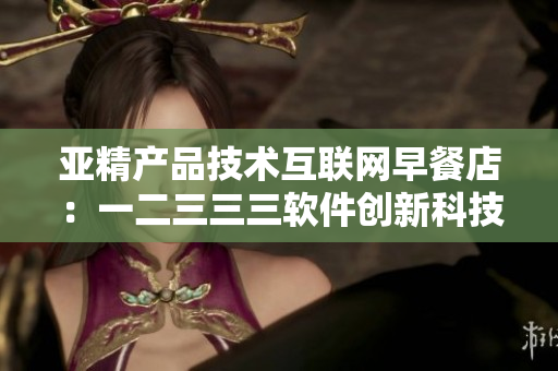 亞精產(chǎn)品技術(shù)互聯(lián)網(wǎng)早餐店：一二三三三軟件創(chuàng)新科技應用分享