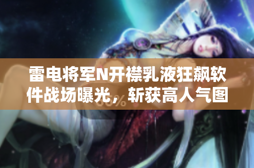 雷電將軍N開襟乳液狂飆軟件戰(zhàn)場曝光，斬獲高人氣圖片流出