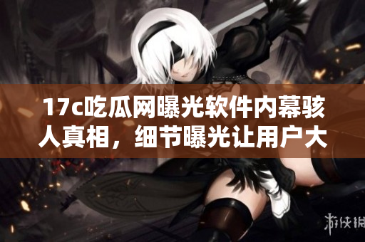 17c吃瓜網(wǎng)曝光軟件內(nèi)幕駭人真相，細(xì)節(jié)曝光讓用戶(hù)大跌眼鏡