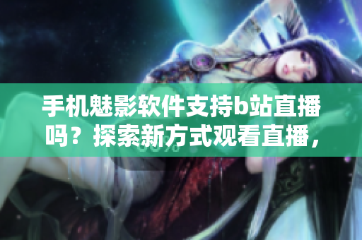 手機魅影軟件支持b站直播嗎？探索新方式觀看直播，滿足你的直播體驗需要