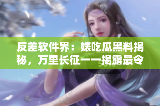 反差軟件界：婊吃瓜黑料揭秘，萬里長征一一揭露最令人震驚的軟件內(nèi)幕