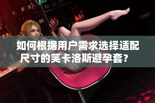 如何根據(jù)用戶需求選擇適配尺寸的芙卡洛斯避孕套？ 細(xì)致講解軟件相應(yīng)功能 