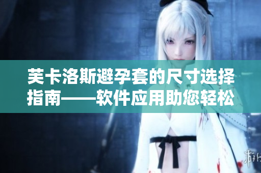 芙卡洛斯避孕套的尺寸選擇指南——軟件應(yīng)用助您輕松挑選最適合的尺寸