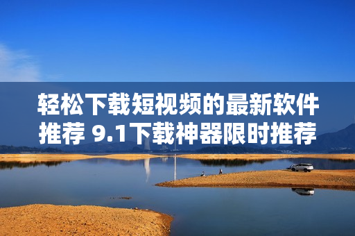 輕松下載短視頻的最新軟件推薦 9.1下載神器限時(shí)推薦