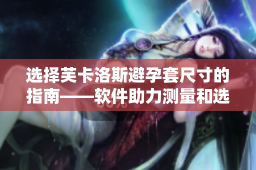 選擇芙卡洛斯避孕套尺寸的指南——軟件助力測量和選擇，了解最適合你的尺寸