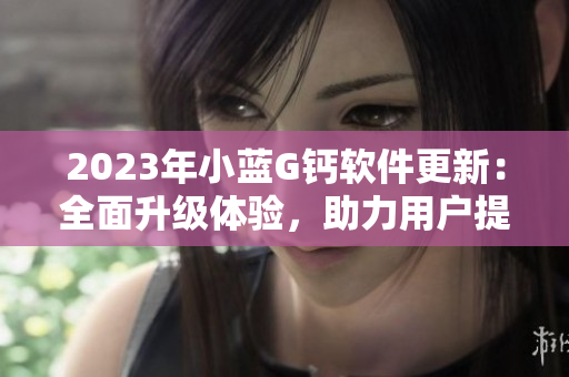 2023年小藍(lán)G鈣軟件更新：全面升級(jí)體驗(yàn)，助力用戶提升工作效率