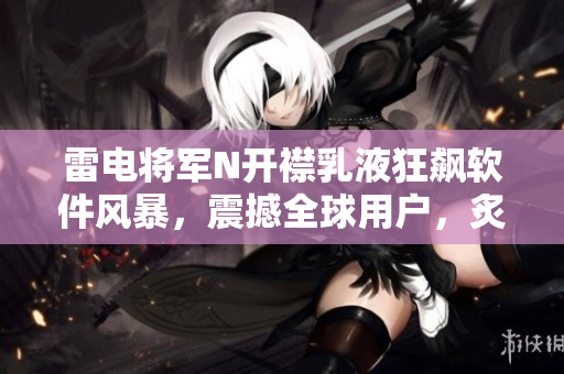 雷電將軍N開襟乳液狂飆軟件風(fēng)暴，震撼全球用戶，炙手可熱圖片揭曉
