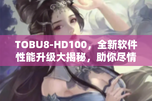 TOBU8-HD100，全新軟件性能升級大揭秘，助你盡情暢玩